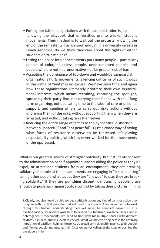 « Putting our faith in negotiations with the administration is just following the playbook that universities use to weaken student movements. Their method is to wait out the protests, knowing the end of the semester will arrive soon enough. If a university invests in Israeli genocide, do we think they care about the rights of either students or Palestinians? Letting the police into encampments puts many people—particularly people of color, houseless people, undocumented people, and people who are not neuronarmative—at far greater risk of harm. Accepting the dominance of top-down and would-be vanguardist organizations hurts movements. Silencing crticisms of such groups in the name of “unity” is no excuse. We have seen time and again how these organizations ultimately prioritize their own organiza- tional interests, which means recruiting, capturing the spotlight, spreading their party line, not dirtying their hands with real, long term organizing, not dedicating time to the labor of care o prisoner support, and sending others to carry out risky actions without informing them of the risks, without supporting them when they are arrested, and without taking risks themselves. Reducing the entire range of tactics to the hypocritical distinction between “peaceful” and “not peaceful” is just a coded way of saying what forms of resistance deserve to be repressed. It’s playing respectability politics, which has never worked for the movements of the oppressed.  What i our greatest source of strength? Solidarity. But if students consent to the administration or self-appointed leaders aiding the police as they ID, expel, or arrest non-students from an encampment, they are breaking solidarity. If people at the encampments are engaging in “peace policing,” telling other people what tactics they are “allowed” to use, they are break- ing solidarity." If they are punishing dissent, denouncing people brave enoughto push back against police control by taking their pictures, filming  1. Clealy, people should be able to speak riclly bout any indof tacic or action they. disagrea with, or that puts them 3 risk, and  is importat for movements to work through tis ficfon, understanding there willnever be complete consensus. In 3 pacifed ociey,we need o work hard {0 expand our toolbox of availsbe actics,and in Reterogeneaus mavements, we need to find ways for multpe spaces with diferent hythms, kil ets, nd ris evelsto coexist. What we ae cricising hre s th aritrary impsition of pacifam, hepingthe plice docrow control, enabling e 910 pecpl, n iming people snd puting ther faces anine fo yeing st the cops or pushin the envelope a it  